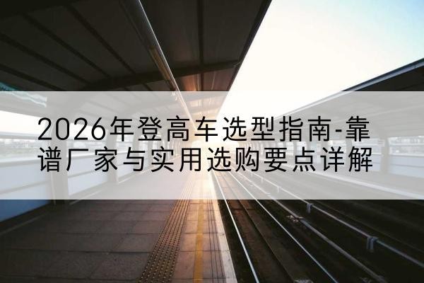 宝安登高车厂家推荐-2026年登高车选型指南-靠谱厂家与实用选购要点详解