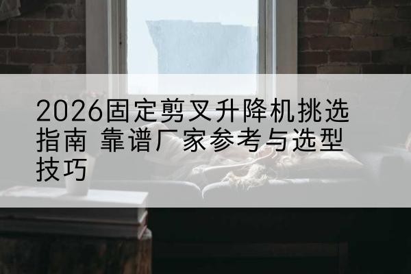 宝安固定剪叉升降机厂家推荐-2026固定剪叉升降机挑选指南 靠谱厂家参考与选型技巧