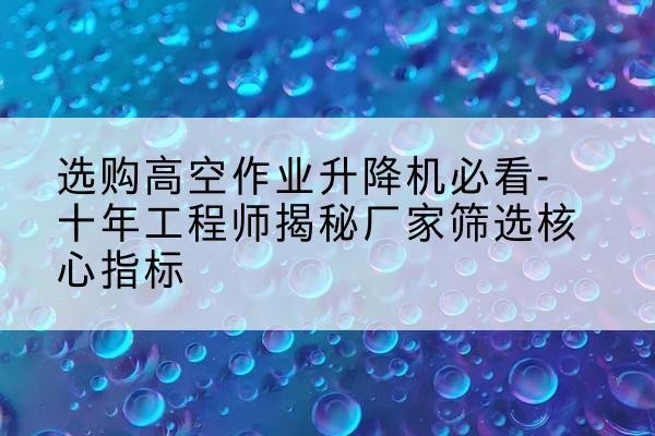 宝安高空作业升降机厂家推荐-选购高空作业升降机必看-十年工程师揭秘厂家筛选核心指标