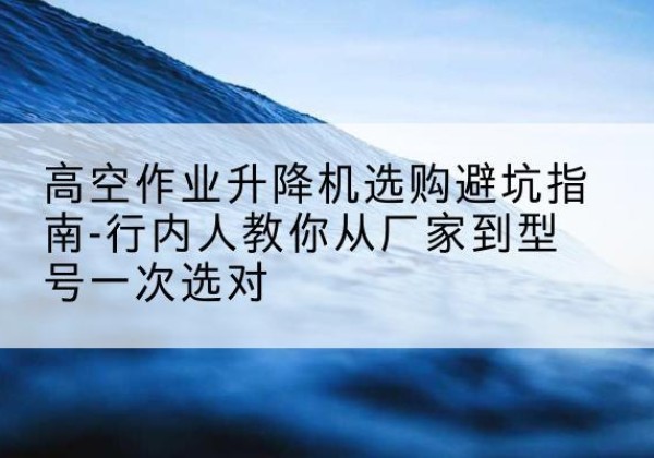 宝安升降平台厂家-高空作业升降机选购避坑指南-行内人教你从厂家到型号一次选对