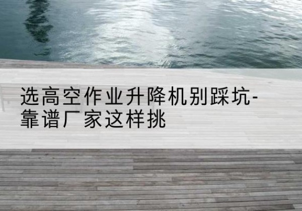宝安剪叉式升降机厂家-选高空作业升降机别踩坑-靠谱厂家这样挑