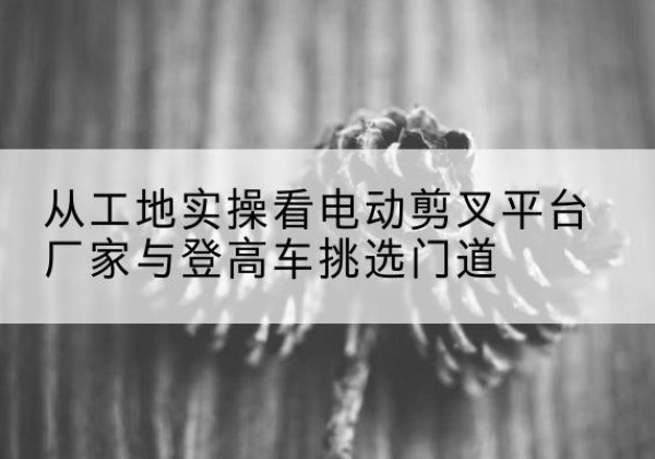宝安电动剪叉升降平台厂家-从工地实操看电动剪叉平台厂家与登高车挑选门道