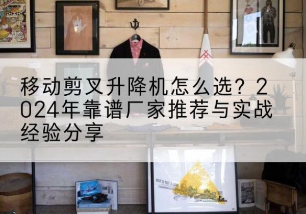 宝安升降平台厂家推荐-移动剪叉升降机怎么选？2024年靠谱厂家推荐与实战经验分享