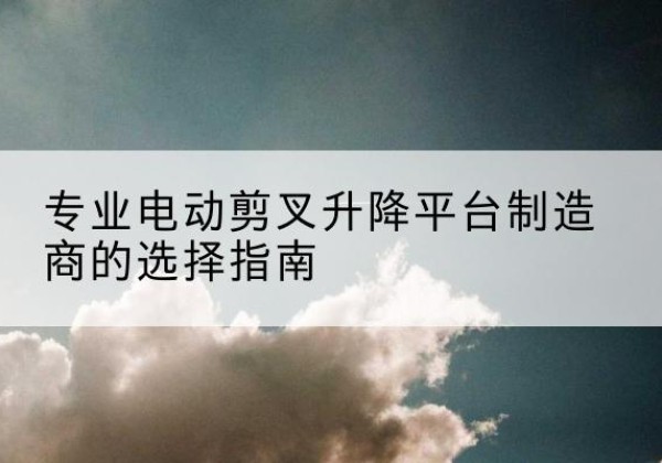 宝安电动剪叉升降平台厂家-专业电动剪叉升降平台制造商的选择指南